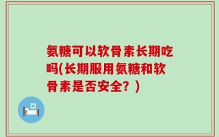 氨糖可以软骨素长期吃吗(长期服用氨糖和软骨素是否安全？)