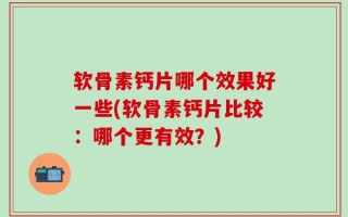 软骨素钙片哪个效果好一些(软骨素钙片比较：哪个更有效？)