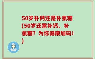 50岁补钙还是补氨糖(50岁还需补钙、补氨糖？为你健康加码！)