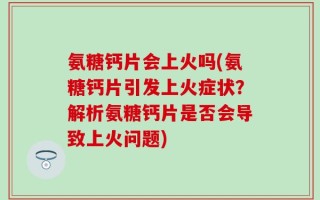 氨糖钙片会上火吗(氨糖钙片引发上火症状？解析氨糖钙片是否会导致上火问题)