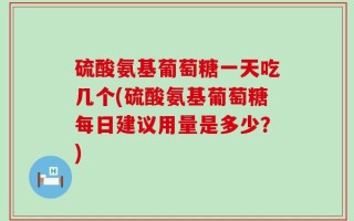 硫酸氨基葡萄糖一天吃几个(硫酸氨基葡萄糖每日建议用量是多少？)