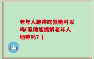 老年人腿疼吃氨糖可以吗(氨糖能缓解老年人腿疼吗？)