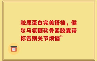 胶原蛋白完美搭档，健尔马氨糖软骨素胶囊带你告别关节烦恼”