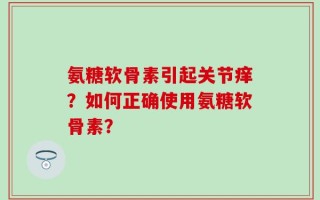 氨糖软骨素引起关节痒？如何正确使用氨糖软骨素？