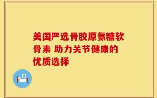 美国严选骨胶原氨糖软骨素 助力关节健康的优质选择