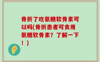 骨折了吃氨糖软骨素可以吗(骨折患者可食用氨糖软骨素？了解一下！)