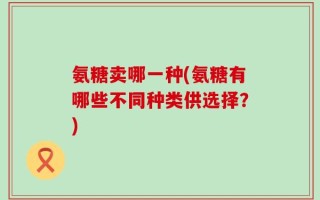 氨糖卖哪一种(氨糖有哪些不同种类供选择？)