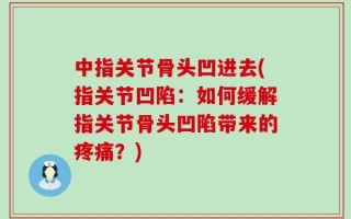 中指关节骨头凹进去(指关节凹陷：如何缓解指关节骨头凹陷带来的疼痛？)