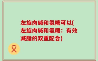 左旋肉碱和氨糖可以(左旋肉碱和氨糖：有效减脂的双重配合)