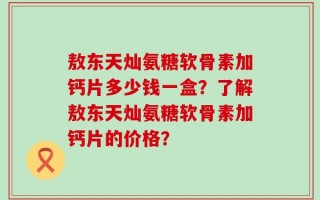 敖东天灿氨糖软骨素加钙片多少钱一盒？了解敖东天灿氨糖软骨素加钙片的价格？