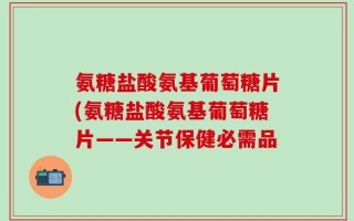 氨糖盐酸氨基葡萄糖片(氨糖盐酸氨基葡萄糖片——关节保健必需品