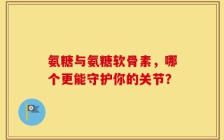 氨糖与氨糖软骨素，哪个更能守护你的关节？