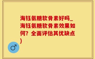 海钰氨糖软骨素好吗_海钰氨糖软骨素效果如何？全面评估其优缺点)