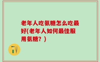 老年人吃氨糖怎么吃最好(老年人如何最佳服用氨糖？)