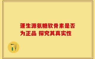 蓬生源氨糖软骨素是否为正品 探究其真实性