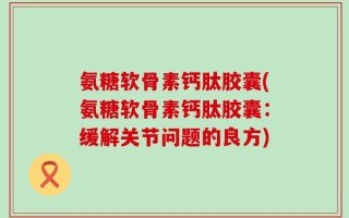 氨糖软骨素钙肽胶囊(氨糖软骨素钙肽胶囊：缓解关节问题的良方)
