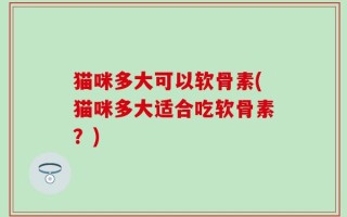 猫咪多大可以软骨素(猫咪多大适合吃软骨素？)