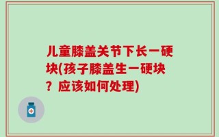 儿童膝盖关节下长一硬块(孩子膝盖生一硬块？应该如何处理)