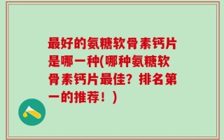 最好的氨糖软骨素钙片是哪一种(哪种氨糖软骨素钙片最佳？排名第一的推荐！)