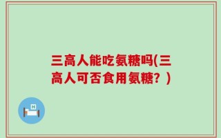 三高人能吃氨糖吗(三高人可否食用氨糖？)