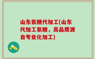山东氨糖代加工(山东代加工氨糖，高品质源自专业化加工)