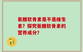氨糖软骨素是不是维生素？探究氨糖软骨素的营养成分？
