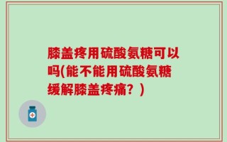 膝盖疼用硫酸氨糖可以吗(能不能用硫酸氨糖缓解膝盖疼痛？)