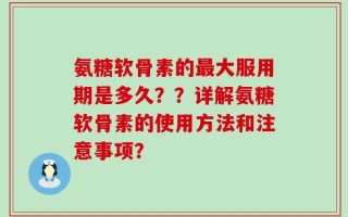 氨糖软骨素的最大服用期是多久？？详解氨糖软骨素的使用方法和注意事项？