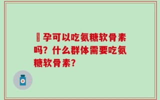 懷孕可以吃氨糖软骨素吗？什么群体需要吃氨糖软骨素？