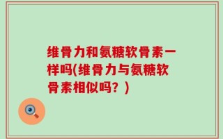 维骨力和氨糖软骨素一样吗(维骨力与氨糖软骨素相似吗？)