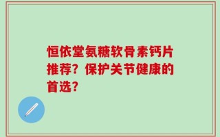 恒依堂氨糖软骨素钙片推荐？保护关节健康的首选？