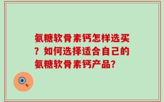 氨糖软骨素钙怎样选买？如何选择适合自己的氨糖软骨素钙产品？