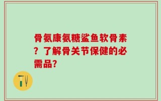 骨氨康氨糖鲨鱼软骨素？了解骨关节保健的必需品？