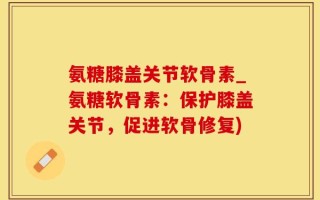 氨糖膝盖关节软骨素_氨糖软骨素：保护膝盖关节，促进软骨修复)