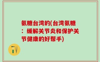 氨糖台湾的(台湾氨糖：缓解关节炎和保护关节健康的好帮手)