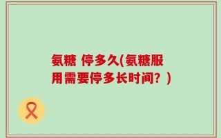 氨糖 停多久(氨糖服用需要停多长时间？)