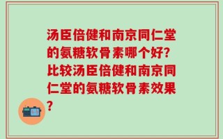 汤臣倍健和南京同仁堂的氨糖软骨素哪个好？比较汤臣倍健和南京同仁堂的氨糖软骨素效果？