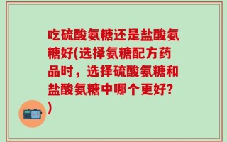 吃硫酸氨糖还是盐酸氨糖好(选择氨糖配方药品时，选择硫酸氨糖和盐酸氨糖中哪个更好？)