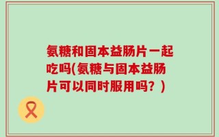 氨糖和固本益肠片一起吃吗(氨糖与固本益肠片可以同时服用吗？)