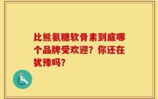 比熊氨糖软骨素到底哪个品牌受欢迎？你还在犹豫吗？