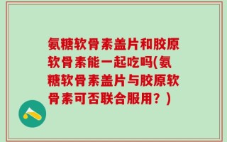 氨糖软骨素盖片和胶原软骨素能一起吃吗(氨糖软骨素盖片与胶原软骨素可否联合服用？)