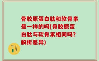 骨胶原蛋白肽和软骨素是一样的吗(骨胶原蛋白肽与软骨素相同吗？解析差异)