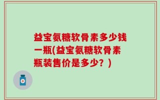 益宝氨糖软骨素多少钱一瓶(益宝氨糖软骨素瓶装售价是多少？)
