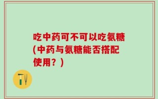 吃中药可不可以吃氨糖(中药与氨糖能否搭配使用？)