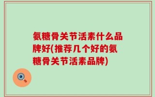 氨糖骨关节活素什么品牌好(推荐几个好的氨糖骨关节活素品牌)