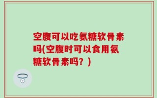空腹可以吃氨糖软骨素吗(空腹时可以食用氨糖软骨素吗？)