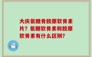 大庆氨糖骨胶原软骨素片？氨糖软骨素和胶原软骨素有什么区别？