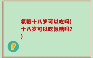 氨糖十八岁可以吃吗(十八岁可以吃氨糖吗？)
