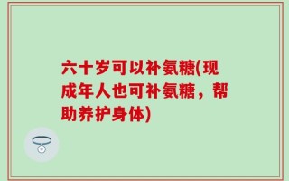六十岁可以补氨糖(现成年人也可补氨糖，帮助养护身体)