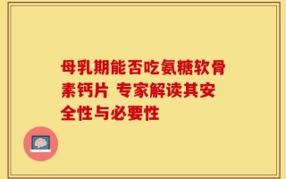 母乳期能否吃氨糖软骨素钙片 专家解读其安全性与必要性